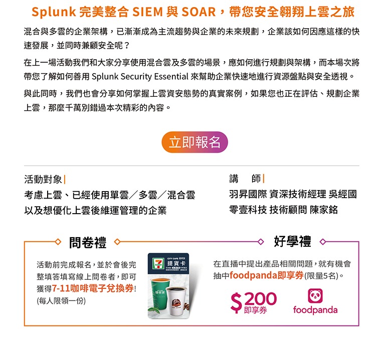 edm-掌握上雲體質，資安破口一網打盡 | Splunk 線上研討會 | 混合與多雲的企業架構，已漸漸成為主流趨勢與企業的未來規劃，企業該如何因應這樣的快速發展，並同時兼顧安全呢？而本場次將帶您了解如何善用 Splunk Security Essential 來幫助企業快速地進行資源盤點，透視潛在威脅並最佳化您的IT雲資源。