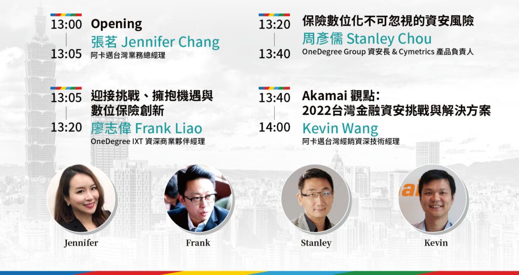 台灣保險新世代：Akamai & OneDegree 數位保險創新與資安防護線上分享會-活動議程:
13:00-13:05 
Opening  
Jennifer Chang 張茗 阿卡邁台灣業務總經理
13:05-13:20 
迎接挑戰、擁抱機遇與數位保險創新  
廖志偉 Frank Liao / OneDegree Group & IXT 資深商業夥伴經理
13:20-13:40
保險數位化不可忽視的資安風險   
周彥儒Stanley Chou / OneDegree Group 資安長 & Cymetrics 產品負責人
13:40-14:0 
Akamai 觀點：2022台灣金融資安挑戰與解決方案   
Kevin Wang 阿卡邁台灣經銷資深技術經理