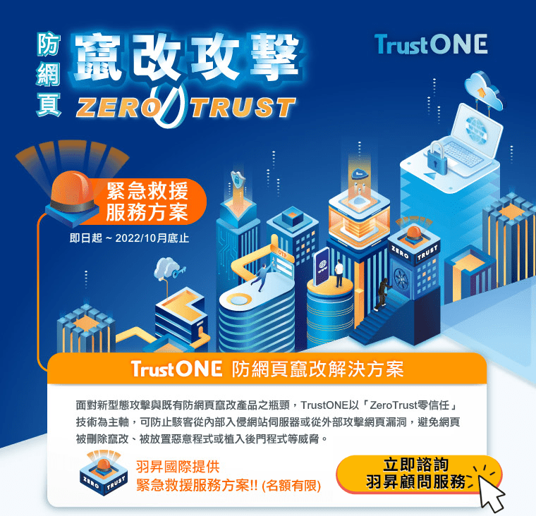 緊急救援方案！TrustONE防網頁竄改攻擊Zero Trust | 市面上常見WAF網站防火牆、網頁偵測或回復類型的防網頁竄改 產品，還是有其技術上的瓶頸。面對新型態攻擊與既有防網頁竄改產品之瓶頸，TrustONE以「ZeroTrust零信任」技術為主軸，可防止駭客從內部入侵網站伺服器或從外部攻擊網頁漏洞，避免網頁被刪除竄改、被放置惡意程式或植入後門程式等威脅。