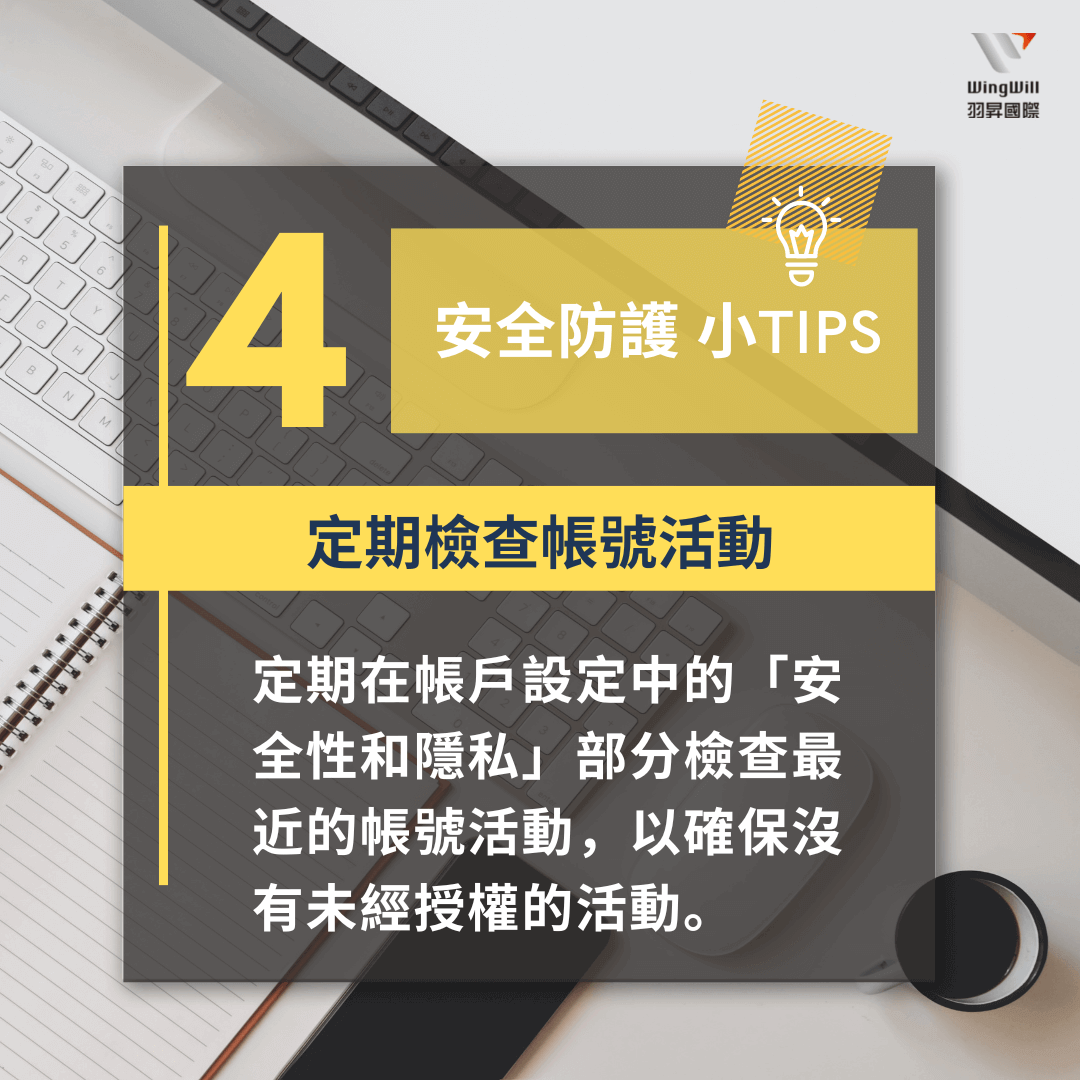 帳戶安全防護手法 : 定期檢查帳號活動 - 定期在帳戶設定中的「安全性和隱私」部分檢查最近的帳號活動，以確保沒有未經授權的活動。