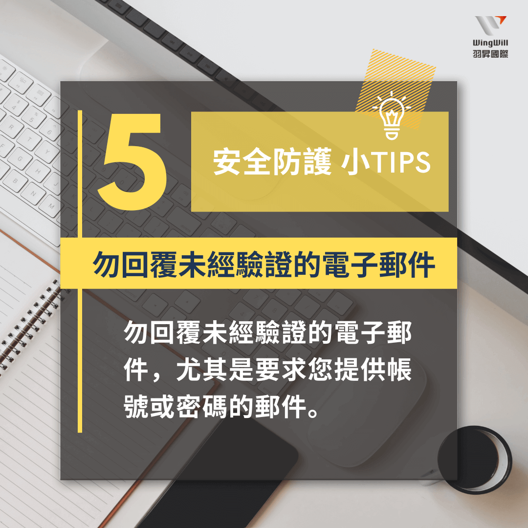 帳戶安全防護手法 : 勿回覆未經驗證的電子郵件 - 勿回覆未經驗證的電子郵件，尤其是要求您提供帳號或密碼的郵件。