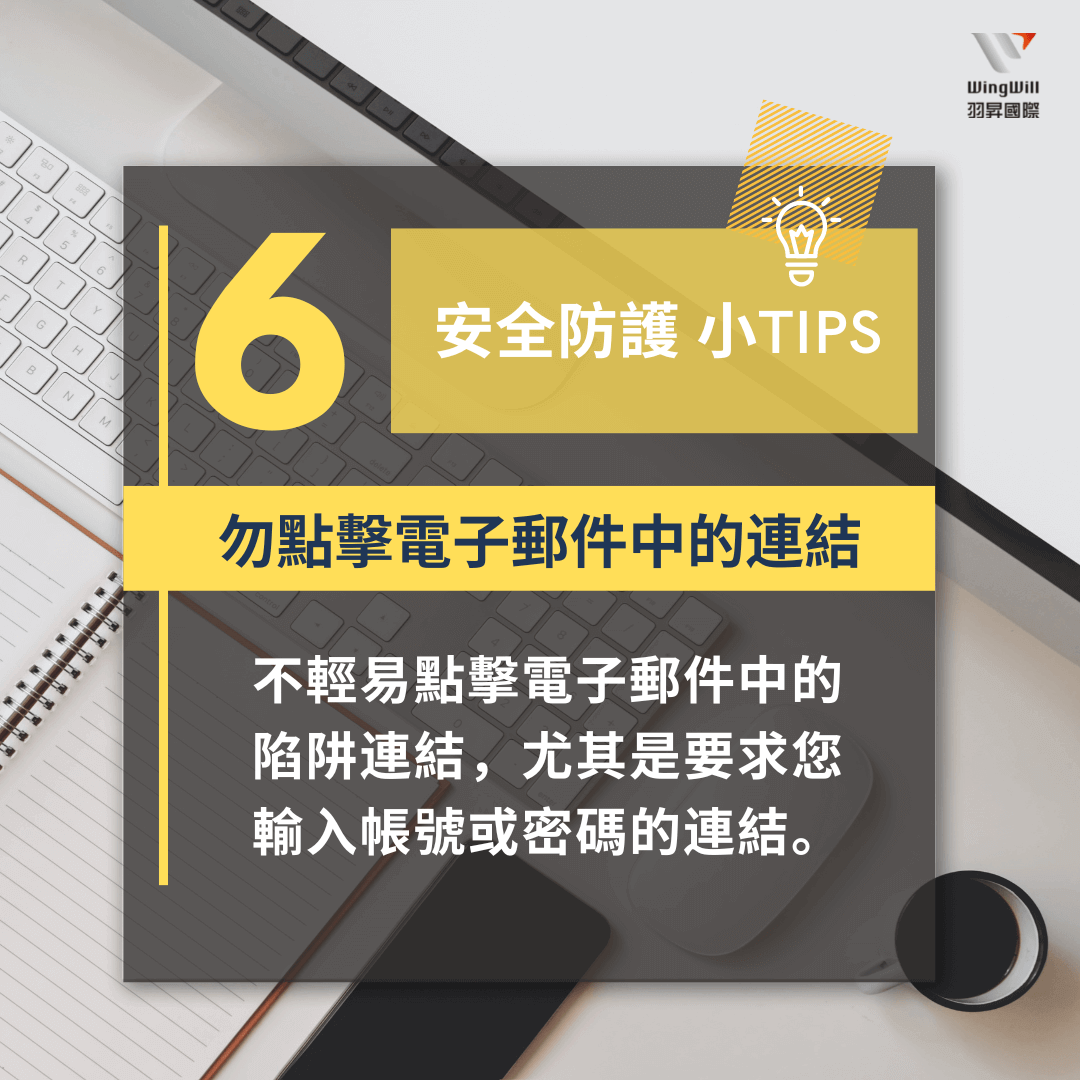 帳戶安全防護手法 : 勿點擊電子郵件中的連結 - 不輕易點擊電子郵件中的陷阱連結，尤其是要求您輸入帳號或密碼的連結。